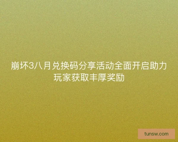 崩坏3八月兑换码分享活动全面开启助力玩家获取丰厚奖励