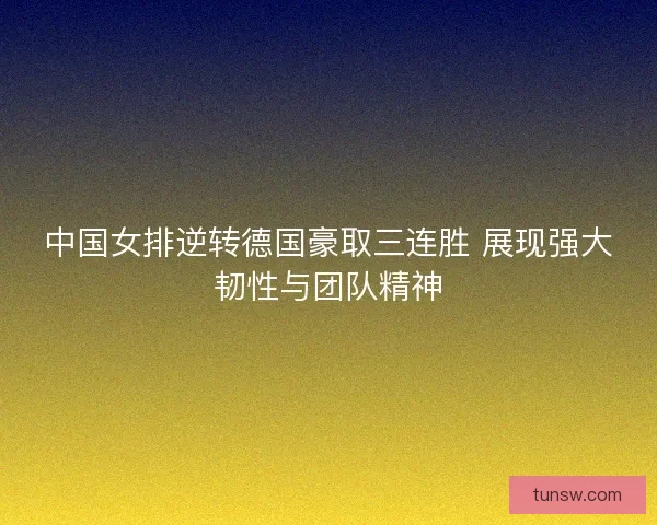 中国女排逆转德国豪取三连胜 展现强大韧性与团队精神 中国女排逆转德国豪取三连胜 展现强大韧性与团队精神