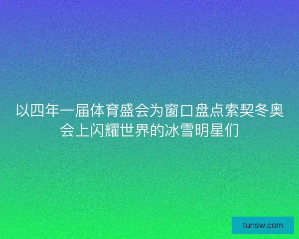 以四年一届体育盛会为窗口盘点索契冬奥会上闪耀世界的冰雪明星们 以四年一届体育盛会为窗口盘点索契冬奥会上闪耀世界的冰雪明星们