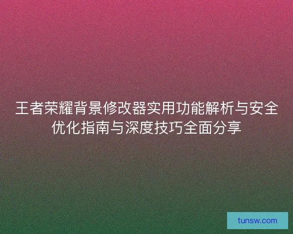 王者荣耀背景修改器实用功能解析与安全优化指南与深度技巧全面分享