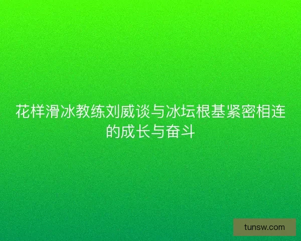 花样滑冰教练刘威谈与冰坛根基紧密相连的成长与奋斗 花样滑冰教练刘威谈与冰坛根基紧密相连的成长与奋斗
