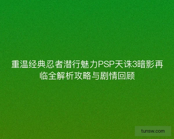 重温经典忍者潜行魅力PSP天诛3暗影再临全解析攻略与剧情回顾 重温经典忍者潜行魅力PSP天诛3暗影再临全解析攻略与剧情回顾