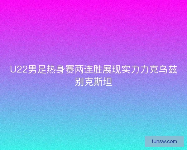 U22男足热身赛两连胜展现实力力克乌兹别克斯坦 U22男足热身赛两连胜展现实力力克乌兹别克斯坦