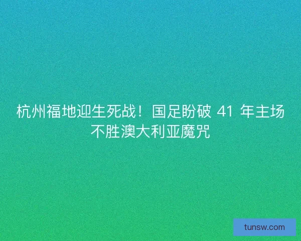 杭州福地迎生死战！国足盼破 41 年主场不胜澳大利亚魔咒