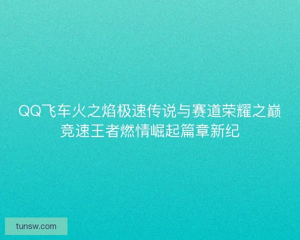 QQ飞车火之焰极速传说与赛道荣耀之巅竞速王者燃情崛起篇章新纪
