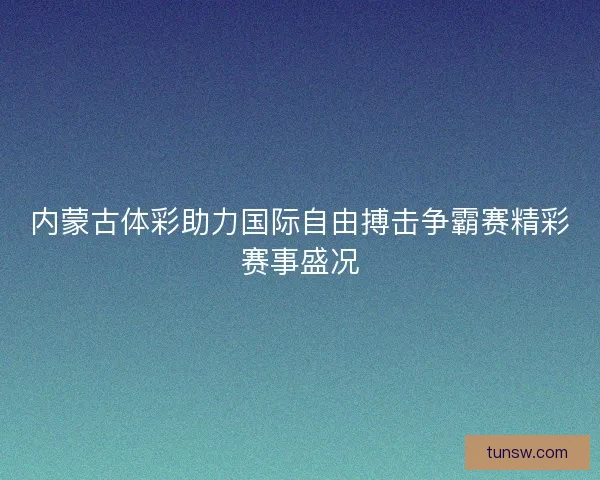 内蒙古体彩助力国际自由搏击争霸赛精彩赛事盛况
