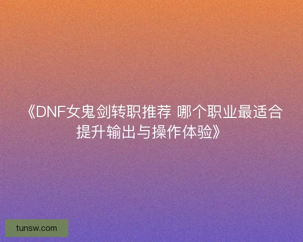 《DNF女鬼剑转职推荐 哪个职业最适合提升输出与操作体验》
