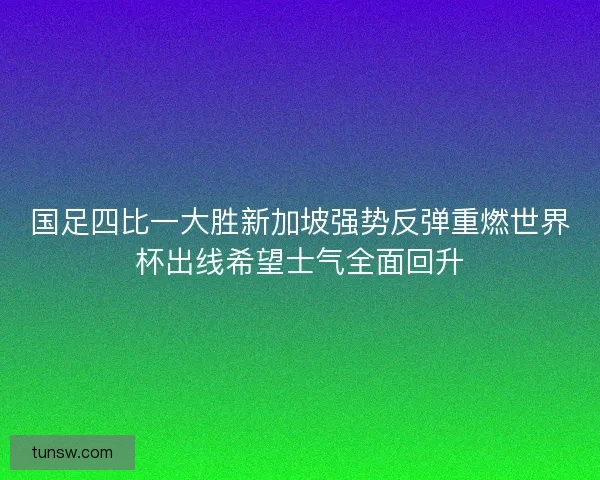 国足四比一大胜新加坡强势反弹重燃世界杯出线希望士气全面回升 国足四比一大胜新加坡强势反弹重燃世界杯出线希望士气全面回升