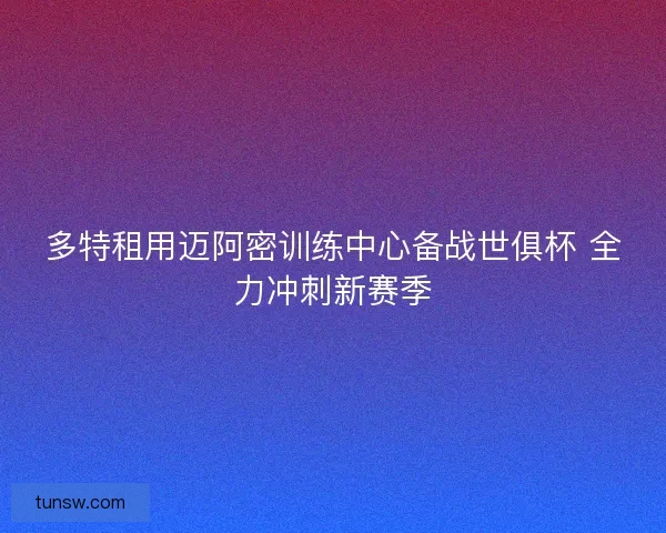 多特租用迈阿密训练中心备战世俱杯 全力冲刺新赛季 多特租用迈阿密训练中心备战世俱杯 全力冲刺新赛季