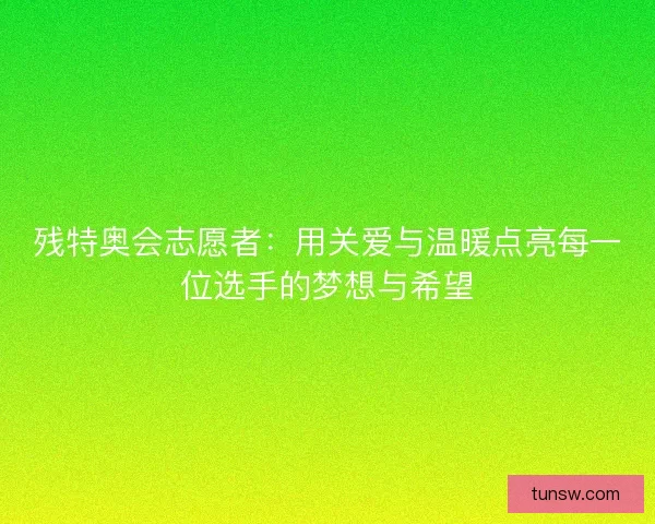 残特奥会志愿者:用关爱与温暖点亮每一位选手的梦想与希望 残特奥会志愿者:用关爱与温暖点亮每一位选手的梦想与希望